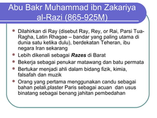 Abu Bakr Muhammad ibn Zakariya
al-Razi (865-925M)
 Dilahirkan di Ray (disebut Ray, Rey, or Rai, Parsi Tua-
Ragha, Latin Rhagae – bandar yang paling utama di
dunia satu ketika dulu), berdekatan Teheran, ibu
negara Iran sekarang
 Lebih dikenali sebagai Razes di Barat
 Bekerja sebagai penukar matawang dan batu permata
 Bertukar menjadi ahli dalam bidang fizik, kimia,
falsafah dan muzik
 Orang yang pertama menggunakan candu sebagai
bahan pelali,plaster Paris sebagai acuan dan usus
binatang sebagai benang jahitan pembedahan
 