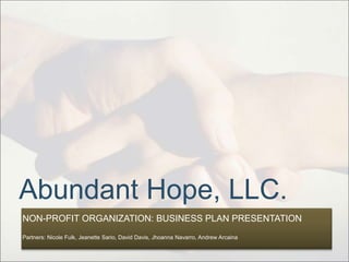 Abundant Hope, LLC.
NON-PROFIT ORGANIZATION: BUSINESS PLAN PRESENTATION
Partners: Nicole Fulk, Jeanette Sario, David Davis, Jhoanna Navarro, Andrew Arcaina
 