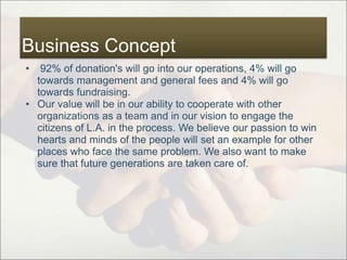 Business Concept
• 92% of donation's will go into our operations, 4% will go
towards management and general fees and 4% will go
towards fundraising.
• Our value will be in our ability to cooperate with other
organizations as a team and in our vision to engage the
citizens of L.A. in the process. We believe our passion to win
hearts and minds of the people will set an example for other
places who face the same problem. We also want to make
sure that future generations are taken care of.
 