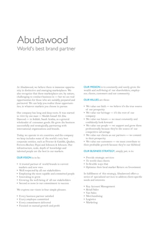 Abudawood
World's best brand partner




At Abudawood, we believe there is immense opportu-       OUR MISSION is to constantly and surely grow the
nity in distinctive and emerging marketplaces. We        wealth and well-being of our shareholders, employ-
also recognize that these marketplaces are, by nature,   ees, clients, customers and our community.
challenging to conduct business in — but we see real
opportunities for those who are suitably prepared and    OUR VALUES are these:
partnered. We can help you realize those opportuni-
ties, in whatever markets you choose to pursue.          • We value our faith — we believe it's the true source
                                                           of our prosperity
Our company has long and deep roots. It was started      • We value our heritage — it's the root of our
in 1935 by one man — Sheikh Ismail Ali Abu                 company
Dawood — in Jeddah, Saudi Arabia, as a general           • We value our future — we must constantly and
wholesaler of consumer goods. He grew the business         confidently look forward
successfully and strategically, partnering with          • We value our people — we support and grow them
international organizations and brands.                    professionally because they're the source of our
                                                           competitive advantage
Today, we operate in six countries; and the company      • We value our clients as our partners — we commit
we keep includes some of the world’s very best             to their prosperity
corporate entities, such as Procter & Gamble, Quaker,    • We value our customers — we must contribute to
Ferrero-Rocher, Pepsi and Johnson & Johnson. Our         their profitable growth because they're our lifeblood
infrastructure, scale, depth of knowledge and
talented people are the best in our markets.             OUR BUSINESS STRATEGY, simply put, is to:

OUR VISION is to be:                                     •   Provide strategic services
                                                         •   To world class clients
• A trusted partner of world brands in current           •   In flexible ways that
  markets and new ones                                   •   Optimize their local market Return on Investment
• Well respected by all our stakeholders
• Employing the most capable and committed people        In fulfillment of this strategy, Abudawood offers a
• Innovating to grow                                     series of specialized services to address client-specific
• Growing the well-being of all our stakeholders         needs and interests:
• Second to none in our commitment to success
                                                         •   Key Account Management
We express our vision in four simple phrases:            •   Retail Sales
                                                         •   Van Sales
•   Every business partner satisfied                     •   Merchandising
•   Every employee committed                             •   Logistics
•   Every commitment delivered                           •   Marketing
•   Focused on mutual growth and profit
 