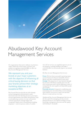Abudawood Key Account
Management Services
For organizations that need to influence top decision-    As in all our services, we regularly report to you on
makers effectively at their major customers and           our progress, exchange feedback, and make a
produce an ongoing exceptional ROI, we offer our          concerted effort to continuously improve our mutual
Key Account Management Services:                          business.

We represent you and your                                 Our Key Account Management Services are:

brands at your major customers                            Proven: We have been successful in growing major
                                                          account business for Procter & Gamble, Ferrero
with the objective of in uencing all                      Rocher and other world brands for many years.
critical buying decisions so that                         Strategic: The proportion of your business through
                                                          key accounts will almost certainly grow over the
your brands achieve their strategic                       next several years and it will be important to have it
marketing objectives at an                                managed by the most capable and dependable people
                                                          you can find.
exceptional ROI.                                          Financially attractive: Compared to establishing and
                                                          maintaining your own internal key account manage
Key Account Services provide you with strategic           ment solution, our service is more cost and time-
account management professionals in multi-                effective to start and run over time.
functional teams who identify and assess your major
account opportunities, then follow best practices, such   Abudawood Key Account Management Services are
as joint planning exercises, to create and monitor        the best option for managing your key account
customer agreements, manage budget and                    business because of our superior strategic account
co-operative funds, secure critical business building     knowledge, management processes and the quality
programs — and even process orders, if needed.            and training of our people.
 