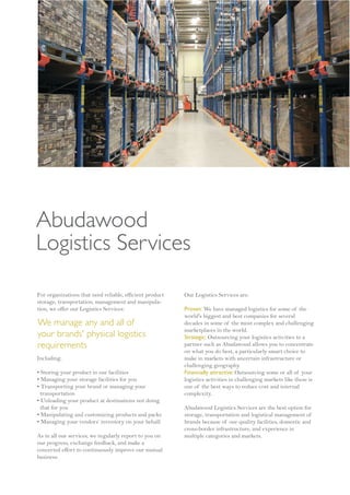 Abudawood
Logistics Services

For organizations that need reliable, efficient product   Our Logistics Services are:
storage, transportation, management and manipula-
tion, we offer our Logistics Services:                    Proven: We have managed logistics for some of the
                                                          world's biggest and best companies for several
We manage any and all of                                  decades in some of the most complex and challenging
                                                          marketplaces in the world.
your brands' physical logistics                           Strategic: Outsourcing your logistics activities to a
requirements                                              partner such as Abudawood allows you to concentrate
                                                          on what you do best, a particularly smart choice to
Including:                                                make in markets with uncertain infrastructure or
                                                          challenging geography.
• Storing your product in our facilities                  Financially attractive: Outsourcing some or all of your
• Managing your storage facilities for you                logistics activities in challenging markets like these is
• Transporting your brand or managing your                one of the best ways to reduce cost and internal
  transportation                                          complexity.
• Unloading your product at destinations not doing
  that for you                                            Abudawood Logistics Services are the best option for
• Manipulating and customizing products and packs         storage, transportation and logistical management of
• Managing your vendors’ inventory on your behalf.        brands because of our quality facilities, domestic and
                                                          cross-border infrastructure, and experience in
As in all our services, we regularly report to you on     multiple categories and markets.
our progress, exchange feedback, and make a
concerted effort to continuously improve our mutual
business.
 