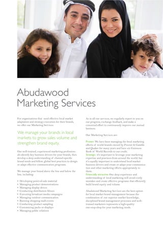 Abudawood
Marketing Services
For organizations that need effective local market        As in all our services, we regularly report to you on
adaptation and strategy execution for their brands,       our progress, exchange feedback, and make a
we offer our Marketing Services:                          concerted effort to continuously improve our mutual
                                                          business.
We manage your brands in local                            Our Marketing Services are:
markets to grow sales volume and
                                                          Proven: We have been managing the local marketing
strengthen brand equity.                                  efforts of world brands owned by Procter & Gamble
                                                          and Quaker for many years and have six Guinness
Our well-trained, experienced marketing profession-       Book of World Records to our credit.
als identify key business drivers for your brands, then   Strategic: it's important to leverage your marketing
develop a deep understanding of channel-specific          expertise and practices from around the world, but
brand needs and follow global best practices to design    it’s equally important to understand local market
or adapt effective communication programs.                business drivers and create or adapt your communica-
                                                          tion and other marketing efforts appropriately to
We manage your brand above the line and below the         them.
line, including:                                          Financially attractive: Our deep experience and
                                                          understanding of local marketing will avoid costly
•   Developing point-of-sale material                     mistakes and create effective programs that efficiently
•   Managing product demonstrations                       build brand equity and volume.
•   Managing display drives
•   Conducting distribution blitzes                       Abudawood Marketing Services are the best option
•   Executing broadcast media campaigns                   for local market brand management because the
•   Managing outdoor communication                        combination of our superior market knowledge,
•   Running shopping mall events                          disciplined brand management processes and well-
•   Conducting product sampling                           trained marketers represents a high-quality
•   Customizing packs or displays                         one-stop-shop for your marketing needs.
•   Managing public relations
 