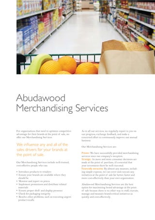 Abudawood
Merchandising Services

For organizations that need to optimize competitive   As in all our services, we regularly report to you on
advantage for their brands at the point of sale, we   our progress, exchange feedback, and make a
offer our Merchandising Services:                     concerted effort to continuously improve our mutual
                                                      business.
We in uence any and all of the                        Our Merchandising Services are:
sales drivers for your brands at
                                                      Proven: We have successfully provided merchandising
the point of sale.                                    services since our company's inception.
                                                      Strategic: As more and more consumer decisions are
Our Merchandising Services include well-trained,      made at the point of purchase, it's essential that
cost-effective people who can:                        your investment there be well executed.
                                                      Financially attractive: By almost any measure, includ-
• Introduce products to retailers                     ing simple expense, we can cover and execute any
• Ensure your brands are available where they         initiatives at the point of sale far better, faster and
  should be                                           more cost-effectively than your own organization.
• Monitor and report on prices
• Implement promotions and distribute related         Abudawood Merchandising Services are the best
  materials                                           option for maximizing brand advantage at the point
• Ensure proper shelf and display presence            of sale because there is no other way to staff, execute,
• Check for packaging integrity                       manage and measure brand-critical initiatives as
• Resolve other problems, such as executing urgent    quickly and cost-effectively.
  product recalls
 