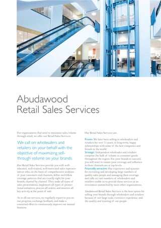Abudawood
Retail Sales Services
For organizations that need to maximize sales volume      Our Retail Sales Services are:
through retail, we offer our Retail Sales Services:
                                                          Proven: We have been selling to wholesalers and
We call on wholesalers and                                retailers for over 75 years, in long-term, happy
                                                          relationships with some of the best companies and
retailers on your behalf with the                         brands in the world.
objective of maximizing sell-                             Strategic: Independent wholesales and retailers
                                                          comprise the bulk of volume in consumer goods
through volume on your brands.                            throughout the region. For your brands to succeed,
                                                          you will want to ensure your coverage and influence
Our Retail Sales Services provide you with well-          in these channels are at top levels.
educated, well-trained, well-motivated sales represen-    Financially attractive: Our experience and systems
tatives who, on the basis of comprehensive analyses       for recruiting and developing large numbers of
of your customers and channels, define and follow         quality sales people and managing their coverage
coverage patterns that are exactly right for your         and calls on vast numbers of wholesalers and
brands, channel by channel. They make all types of        retailers enable us to provide these services at an
sales presentations, implement all types of promo-        investment unmatched by most other organizations.
tional initiatives, process all orders, and monitor all
key activity at the point of sale.                        Abudawood Retail Sales Services is the best option for
                                                          selling your brands through wholesalers and retailers
As in all our services, we regularly report to you on     because of our large scale, extensive experience, and
our progress, exchange feedback, and make a               the quality and training of our people.
concerted effort to continuously improve our mutual
business.
 