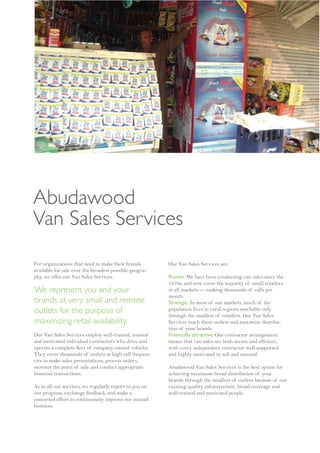 Abudawood
Van Sales Services
For organizations that need to make their brands        Our Van Sales Services are:
available for sale over the broadest possible geogra-
phy, we offer our Van Sales Services:                   Proven: We have been conducting van sales since the
                                                        1970s, and now cover the majority of small retailers
We represent you and your                               in all markets — making thousands of calls per
                                                        month.
brands at very small and remote                         Strategic: In most of our markets, much of the
outlets for the purpose of                              population lives in rural regions reachable only
                                                        through the smallest of retailers. Our Van Sales
maximizing retail availability.                         Services reach these outlets and maximize distribu-
                                                        tion of your brands.
Our Van Sales Services employ well-trained, trusted     Financially attractive: Our contractor arrangement
and motivated individual contractors who drive and      means that van sales are both secure and efficient,
operate a complete fleet of company-owned vehicles.     with every independent contractor well-supported
They cover thousands of outlets at high call frequen-   and highly motivated to sell and succeed.
cies to make sales presentations, process orders,
monitor the point of sale and conduct appropriate       Abudawood Van Sales Services is the best option for
financial transactions.                                 achieving maximum broad distribution of your
                                                        brands through the smallest of outlets because of our
As in all our services, we regularly report to you on   existing quality infrastructure, broad coverage and
our progress, exchange feedback, and make a             well-trained and motivated people.
concerted effort to continuously improve our mutual
business.
 