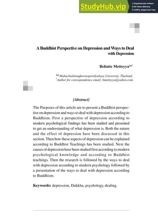 Received: 2019-06-11; Reviewed: 2019-06-21; Accepted: 2019-06-21
[Abstract]
The Purposes of this article are to present a Buddhist perspec-
tive on depression and ways to deal with depression according to
Buddhism. First a perspective of depression according to
modern psychological findings has been studied and presented
to get an understanding of what depression is. Both the nature
and the effect of depression have been discussed in this
section. Then how these aspects of depression can be explained
according to Buddhist Teachings has been studied. Next the
causes of depression have been studied first according to modern
psychological knowledge and according to Buddhist
teachings. Then the research is followed by the ways to deal
with depression according to modern psychology followed by
a presentation of the ways to deal with depression according
to Buddhism.
Keywords: depression, Dukkha, psychology, dealing.
ABuddhistPerspectiveon DepressionandWaystoDeal
withDepression
Beliatte Metteyya[a]*
[a]
Mahachulalongkornrajavidyalaya University, Thailand.
*
Author for coresspondence email; bmetteyya@yahoo.com
 