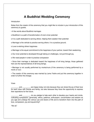 A Buddhist Wedding Ceremony
Introduction

Notes from the creator of this ceremony that you might like to include in your introduction of this
ceremony to guests.

• A few words about Buddhist marriages

o Buddhism is a path of transformation of one’s inner potential

o It is a path dedicated to serving others, helping them awaken their potential

o Marriage is the vehicle to practice serving others. It is a practice ground.

o Love is wishing others happiness

o Marriage is the equal commitment to the happiness of your partner, toward their awakening.

o Our inner potential is developed through taking on challenges, not just through joy.

o We need people in order to practice compassion

• Since their marriage is dedicated toward the happiness of all living beings, those gathered
here are the representatives of all living beings.

• Marriage is not usually performed by monks/nuns (if the ceremony is being performed by a
monk or nun)

• The creator of this ceremony was married by Lama Yeshe and put this ceremony together in
order to further this lineage.



Vows

________ and ________, are happy today not only because they can share the joy of their love
for each other with friends and family, but also because they have the opportunity to express
their aspirations for the future.

________ and ________, do you pledge to help each other to develop your hearts and minds,
cultivating compassion, generosity, ethics, patience, enthusiasm, concentration and wisdom as
you age and undergo the various ups and downs of life and to transform them into the path of
love, compassion, joy and equanimity?

“We do”
 