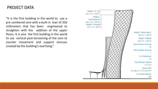 PROJECT DATA
“It is the first building in the world to use a
pre-cambered core with a built-in lean of 350
millimeters that has been engineered to
straighten with the addition of the upper
floors. It is also the first building in the world
to use vertical post-tensioning of the core to
counter movement and support stresses
created by the building’s overhang.”
 