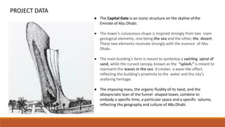 PROJECT DATA
● The Capital Gate is an iconic structure on the skyline ofthe
Emirate of Abu Dhabi.
● The tower’s curvaceous shape is inspired strongly from two main
geological elements, one being the sea and the other, the desert.
These two elements resonate strongly with the essence of Abu
Dhabi.
● The main building’s form is meant to symbolize a swirling spiral of
sand, while the curved canopy, known as the “splash,” is meant to
represent the waves in the sea. Itcreates a wave-like effect,
reflecting the building’s proximity to the water and the city’s
seafaring heritage.
● The imposing mass, the organic fluidity of its twist, and the
idiosyncratic lean of the funnel -shaped tower, combine to
embody a specific time, a particular space and a specific volume,
reflecting the geography and culture of ABuDhabi.
 