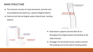 MAIN STRUCTURE
● The structure consists of a post tensioned concrete core
surrounded by two steel truss systems (diagrid system).
● External and Internal diagrid system (lateral load resisting
system).
● Steel beams support concrete floor & run
throughout the diagrid system horizontally at the
node intervals.
● Outrigger are horizontal trusses used to connect
the building core to the exterior bracing system.
 