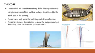 THE CORE
● The core was pre cambered meaning it was initially tilted away
from the overhang ofthe building and was straightened by the
dead load of the building.
● The core was built using the technique called jump forming.
● The concreting was done at night to avoid the extreme day heat
which may cause the concrete to dry and crack.
 