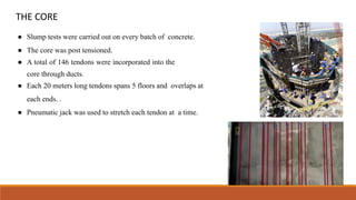 THE CORE
● Slump tests were carried out on every batch of concrete.
● The core was post tensioned.
● A total of 146 tendons were incorporated into the
core through ducts.
● Each 20 meters long tendons spans 5 floors and overlaps at
each ends. .
● Pneumatic jack was used to stretch each tendon at a time.
 