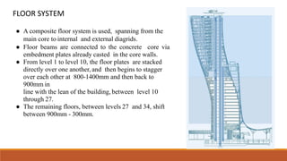 FLOOR SYSTEM
● A composite floor system is used, spanning from the
main core to internal and external diagrids.
● Floor beams are connected to the concrete core via
embedment plates already casted in the core walls.
● From level 1 to level 10, the floor plates are stacked
directly over one another, and then begins to stagger
over each other at 800-1400mm and then back to
900mm in
line with the lean of the building, between level 10
through 27.
● The remaining floors, between levels 27 and 34, shift
between 900mm - 300mm.
 