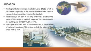 ● The Capital Gate building is located in Abu Dhabi, which is
the second largest city in the United Arab Emirates. This is a
t-shaped island which juts into the Persian Gulf.
● The building is an icon in the city, and helps establish the
status of Abu Dhabi as a global megacity. The coordinates of
the building are 24.4187° N, 54.4347° E.
● skyscraper is located next to the Grandstand, a monument
of national importance. This is done to link the future of Abu
Dhabi with its past.
LOCATION
 