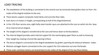 LOAD TRACING
● The exoskeleton of the building is connected to the central core by horizontal steel girders that run from the
nodes of the diagrid modules to the core.
● These beams support composite metal decks and concrete floor slabs.
● Each story is 4 meters in height, corresponding to half of the diagrid diamond.
● In the 17th floor service area, eight hefty steel transfer spurs are attached to the core on which sits the base
of an internal atrium diagrid.
● The weight of this diagrid is transferred to the core and hence down to thefoundation.
● The internal diagrid provides extra internal support for the overhanging upper floors as well as lessening
their weight by creating a funnel like opening inthem.
● The atrium diagrid is connected to the diagrid exoskeleton by girders spanning the distance between nodes.
● Massive outrigger beams connected to the core support the 12m extension out over thefacade.
● These outer cantilever beams are braced back to the nodes of the diagrid of the two floorsbelow.
 