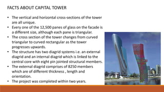 • The vertical and horizontal cross-sections of the tower
are all unique.
• Every one of the 12,500 panes of glass on the facade is
a different size, although each pane is triangular.
• The cross section of the tower changes from curved
triangular to curved rectangular as the tower
progresses upwards.
• The structure has two diagrid systems i.e. an external
diagrid and an internal diagrid which is linked to the
central core with eight pin jointed structural members.
• The external diagrid comprises of 8250 members
which are of different thickness , length and
orientation.
• The project was completed within two years.
FACTS ABOUT CAPITAL TOWER
 