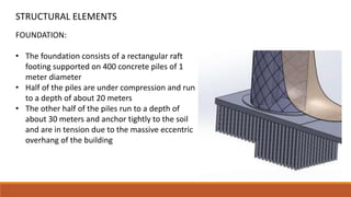 FOUNDATION:
• The foundation consists of a rectangular raft
footing supported on 400 concrete piles of 1
meter diameter
• Half of the piles are under compression and run
to a depth of about 20 meters
• The other half of the piles run to a depth of
about 30 meters and anchor tightly to the soil
and are in tension due to the massive eccentric
overhang of the building
STRUCTURAL ELEMENTS
 