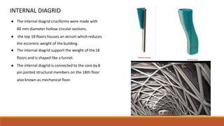 INTERNAL DIAGRID
● The internal diagrid cruciforms were made with
80 mm diameter hollow circular sections.
● the top 18 floors houses an atrium whichreduces
the eccentric weight of the building.
● The internal diagrid support the weight of the18
floors and is shaped like a funnel.
● The internal diagrid is connected to the core by8
pin jointed structural members on the 18th floor
also known as mechanical floor.
 