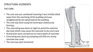 THE CORE:
• The core was pre cambered meaning it was initially tilted
away from the overhang of the building and was
straightened by the dead load of the building
• The core was built using the technique called jump
forming
• The concreting was done at night to avoid the extreme
day heat which may cause the concrete to dry and crack
• Slump tests were carried out on every batch of concrete
• Concreting was done by pumping and 250 mm slump
concrete was used
• The core was post tensioned
STRUCTURAL ELEMENTS
 