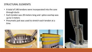 • A total of 146 tendons were incorporated into the core
through ducts
• Each tendon was 20 meters long and splice overlap was
up to 5 meters
• Pneumatic jack was used to stretch each tendon at a
time
STRUCTURAL ELEMENTS
 