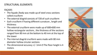 FAÇADE:
• The façade /body was made up of steel cross sections
called cruciform
• The external diagrid consists of 720 of such cruciform
• Each cruciform if having different curvature , length and
thickness
• The external cruciform were made up of 600×600 mm
hollow rectangular sections , the thickness of the sections
ranged from 80 mm at the bottom to 40 mm at the top of
the tower
• The internal diagrid cruciform were made with 80 mm
diameter hollow circular sections
• The dimensional accuracy +/- 1mm The floor height is 4
meters
STRUCTURAL ELEMENTS
 