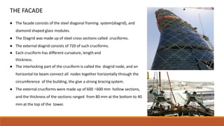 THE FACADE
● The facade consists of the steel diagonal framing system(diagrid), and
diamond shaped glass modules.
● The Diagrid was made up of steel cross sections called cruciforms.
● The external diagrid consists of 720 of such cruciforms.
● Each cruciform has different curvature, length and
thickness.
● The interlocking part of the cruciform is called the diagrid node, and an
horizontal tie beam connect all nodes together horizontally through the
circumference of the building, the give a strong bracing system.
● The external cruciforms were made up of 600 ×600 mm hollow sections,
and the thickness of the sections ranged from 80 mm at the bottom to 40
mm at the top of the tower.
 