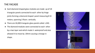 THE FACADE
● Each diamond shaped glass modules are made up of 18
triangular panels connected to each other by hinge
joints forming a diamond shaped panel measuring 8×8
meters, spanning 2 floors vertically.
● There are 26,000 triangular glass panels called c240.
● The diamond modules were connected to each other
by a two layer seal which made it waterproof and also
allowed it to move by 20mm causing a change in
shape.
 
