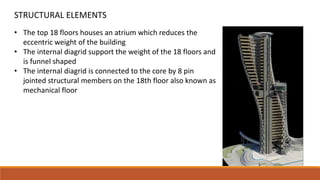• The top 18 floors houses an atrium which reduces the
eccentric weight of the building
• The internal diagrid support the weight of the 18 floors and
is funnel shaped
• The internal diagrid is connected to the core by 8 pin
jointed structural members on the 18th floor also known as
mechanical floor
STRUCTURAL ELEMENTS
 