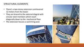 • There’s a two storey extension cantilevered
12 meters from the tower
• They are braced to the external diagrid with
circular steel members which reach
diagonally down to the mechanical floor
• The extension houses a swimming pool.
STRUCTURAL ELEMENTS
 