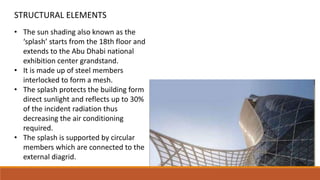 • The sun shading also known as the
‘splash’ starts from the 18th floor and
extends to the Abu Dhabi national
exhibition center grandstand.
• It is made up of steel members
interlocked to form a mesh.
• The splash protects the building form
direct sunlight and reflects up to 30%
of the incident radiation thus
decreasing the air conditioning
required.
• The splash is supported by circular
members which are connected to the
external diagrid.
STRUCTURAL ELEMENTS
 