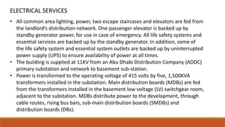• All common area lighting, power, two escape staircases and elevators are fed from
the landlord’s distribution network. One passenger elevator is backed up by
standby generator power, for use in case of emergency. All life safety systems and
essential services are backed up by the standby generator. In addition, some of
the life safety system and essential system outlets are backed up by uninterrupted
power supply (UPS) to ensure availability of power at all times.
• The building is supplied at 11KV from an Abu Dhabi Distribution Company (ADDC)
primary substation and network to basement sub-station.
• Power is transformed to the operating voltage of 415 volts by five, 1,500KVA
transformers installed in the substation. Main distribution boards (MDBs) are fed
from the transformers installed in the basement low voltage (LV) switchgear room,
adjacent to the substation. MDBs distribute power to the development, through
cable routes, rising bus bars, sub-main distribution boards (SMDBs) and
distribution boards (DBs).
ELECTRICAL SERVICES
 