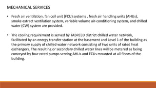 • Fresh air ventilation, fan coil unit (FCU) systems , fresh air handling units (AHUs),
smoke extract ventilation system, variable volume air-conditioning system, and chilled
water (CW) system are provided.
• The cooling requirement is served by TABREED district chilled water network,
facilitated by an energy transfer station at the basement and Level 1 of the building as
the primary supply of chilled water network consisting of two units of rated heat
exchangers. The resulting or secondary chilled water lines will be metered as being
conveyed by four rated pumps serving AHUs and FCUs mounted at all floors of the
building.
MECHANICAL SERVICES
 