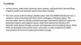 • Sanitary wares, water tanks, domestic water systems, soil/waste/vent and overflows,
irrigation system and rainwater system have been included.
• The main source of the building’s potable water, from the ADWEA distribution line, is
stored in a tank at the basement floor, which undergoes a filtration system. The
concrete water tank is a double compartment type, allocated for domestic water, fire
protection system, and irrigation source. Aside from preliminary filtration, the
domestic water passes through a proven anti-legionella chemical dosing system. Water
tanks are provided at basement, Level 1 and Level 17, with compliance to ADDC
requirements of minimum 2 days consumption storage.
PLUMBING
 