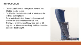 • Capital Gate is the 35 storey focal point of Abu
Dhabi’s capital centre.
• Certified by the Guinness book of records as the
farthest leaning tower.
• Constructed with steel diagrid technology and
prestressed precambered elliptical core.
• The tower is 160 meters high with a lean of 18
degrees i.e. 35 meters overhang and has a massive
eccentric dead weight.
INTRODUCTION
 