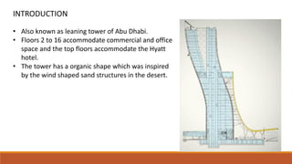 INTRODUCTION
• Also known as leaning tower of Abu Dhabi.
• Floors 2 to 16 accommodate commercial and office
space and the top floors accommodate the Hyatt
hotel.
• The tower has a organic shape which was inspired
by the wind shaped sand structures in the desert.
 