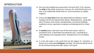 ● Ever since the building was constructed in the year 2011, it has become
the pride of Abu dhabi. A structure, truly one of a kind and the best in its
class, it has helped Abu Dhabi retain its name and stature as a global
megacity.
● It forms the focal Point of the Abu Dhabi National Exhibition Center
Complex and the the Capital Center Master Redevelopment , along with
other 23 towers, that include branded hotels, commercial buildings,
residential, service apartment complexes and developments for mixed
use.
● Its location plays a vital role is one of the many reasons why it is
considered iconic. It dominates the waterfront area, overlooking an
urban highway and rising above other developments in its immediate
vicinity.
● It is the only tower in the world that has this degree of inclination. It
inclines at an astounding 18 degrees and holds the Guinness World record
for the furthest leaning manmade tower in the world.
INTRODUCTION
 