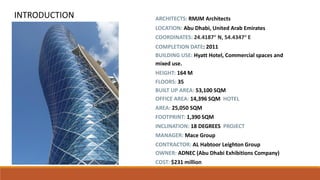 ARCHITECTS: RMJM Architects
LOCATION: Abu Dhabi, United Arab Emirates
COORDINATES: 24.4187° N, 54.4347° E
COMPLETION DATE: 2011
BUILDING USE: Hyatt Hotel, Commercial spaces and
mixed use.
HEIGHT: 164 M
FLOORS: 35
BUILT UP AREA: 53,100 SQM
OFFICE AREA: 14,396 SQM HOTEL
AREA: 25,050 SQM
FOOTPRINT: 1,390 SQM
INCLINATION: 18 DEGREES PROJECT
MANAGER: Mace Group
CONTRACTOR: AL Habtoor Leighton Group
OWNER: ADNEC (Abu Dhabi Exhibitions Company)
COST: $231 million
INTRODUCTION
 