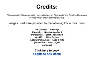 Credits:
The photos in this presentation was published on Flickr under the Creative Commons
license which allows commercial use.
Images used were provided by the following Flickr.com users:
The UltiMatt | mikecogh
Kaippally | Nicolas Mamberti
Panoramas | Sarah_Ackerman
alex4981 | Mike Gaylard
Abdulwahab Alhajji | Luca & Vita
jemasmith | miss_rogue
pshegubj
Click here to book
Flights to Abu Dhabi
 