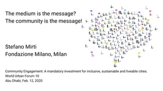 The medium is the message?
The community is the message!
Stefano Mirti
Fondazione Milano, Milan
Community Engagement: A mandatory investment for inclusive, sustainable and liveable cities.
World Urban Forum 10
Abu Dhabi, Feb. 12, 2020
 