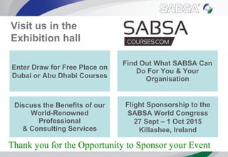 Visit us in the
Exhibition hall
Enter Draw for Free Place on
Dubai or Abu Dhabi Courses
Flight Sponsorship to the
SABSA World Congress
27 Sept – 1 Oct 2015
Killashee, Ireland
Thank you for the Opportunity to Sponsor your Event
Find Out What SABSA Can
Do For You & Your
Organisation
Discuss the Benefits of our
World-Renowned
Professional
& Consulting Services
 