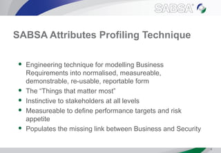 SABSA Attributes Profiling Technique
 Engineering technique for modelling Business
Requirements into normalised, measureable,
demonstrable, re-usable, reportable form
 The “Things that matter most”
 Instinctive to stakeholders at all levels
 Measureable to define performance targets and risk
appetite
 Populates the missing link between Business and Security
4
 