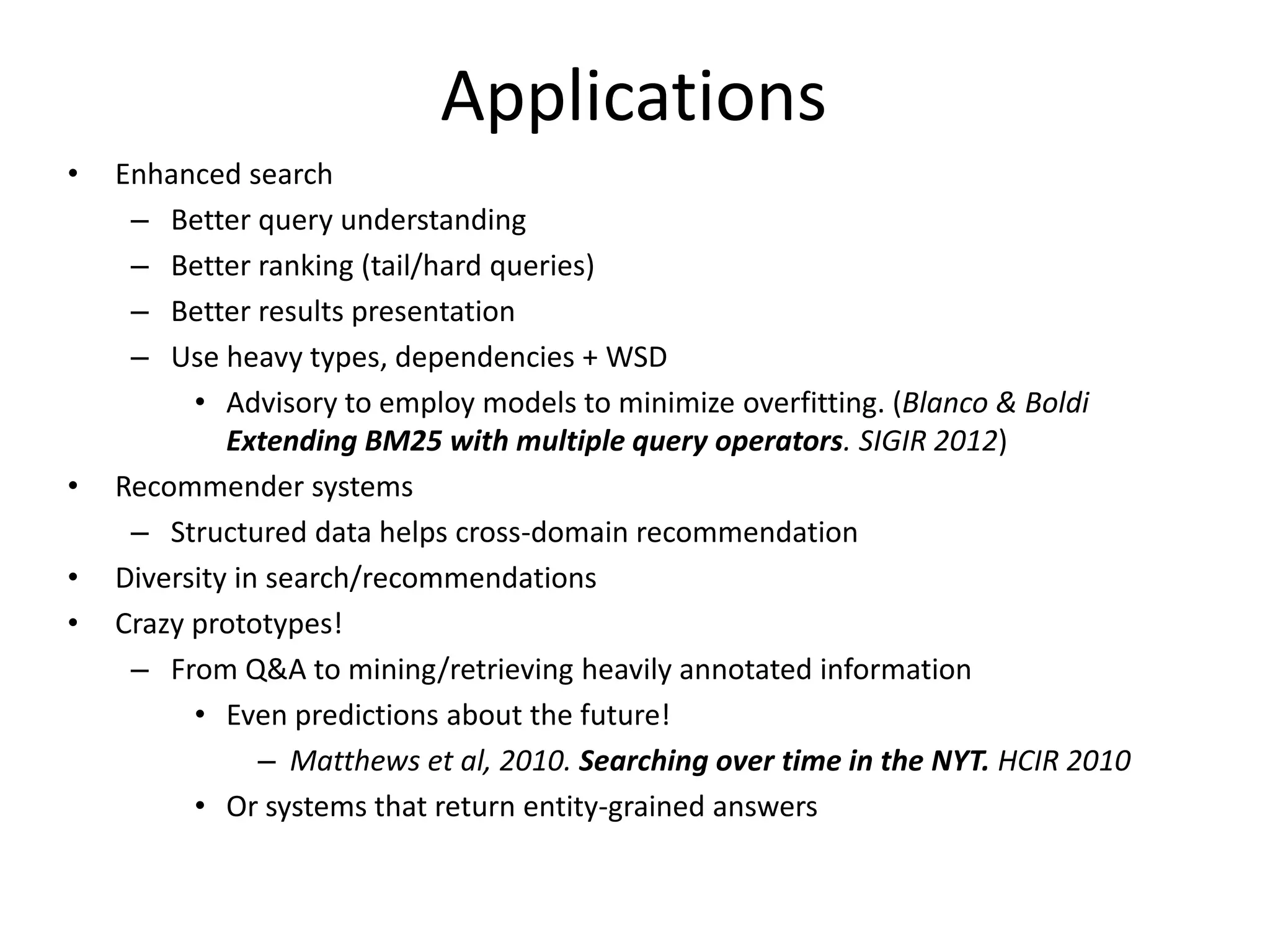 Applications 
• Enhanced search 
– Better query understanding 
– Better ranking (tail/hard queries) 
– Better results presentation 
– Use heavy types, dependencies + WSD 
• Advisory to employ models to minimize overfitting. (Blanco & Boldi 
Extending BM25 with multiple query operators. SIGIR 2012) 
• Recommender systems 
– Structured data helps cross-domain recommendation 
• Diversity in search/recommendations 
• Crazy prototypes! 
– From Q&A to mining/retrieving heavily annotated information 
• Even predictions about the future! 
– Matthews et al, 2010. Searching over time in the NYT. HCIR 2010 
• Or systems that return entity-grained answers 
 
