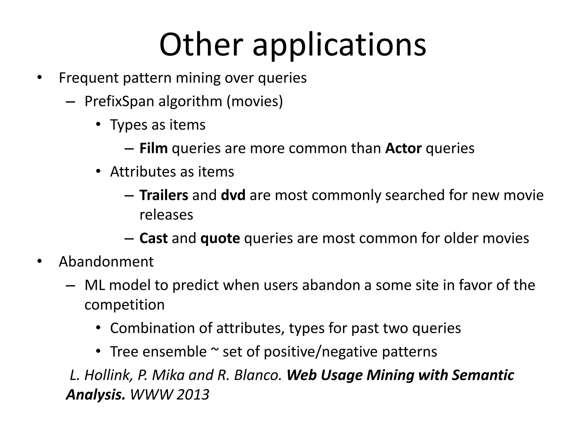 Other applications 
• Frequent pattern mining over queries 
– PrefixSpan algorithm (movies) 
• Types as items 
– Film queries are more common than Actor queries 
• Attributes as items 
– Trailers and dvd are most commonly searched for new movie 
releases 
– Cast and quote queries are most common for older movies 
• Abandonment 
– ML model to predict when users abandon a some site in favor of the 
competition 
• Combination of attributes, types for past two queries 
• Tree ensemble ~ set of positive/negative patterns 
L. Hollink, P. Mika and R. Blanco. Web Usage Mining with Semantic 
Analysis. WWW 2013 
 