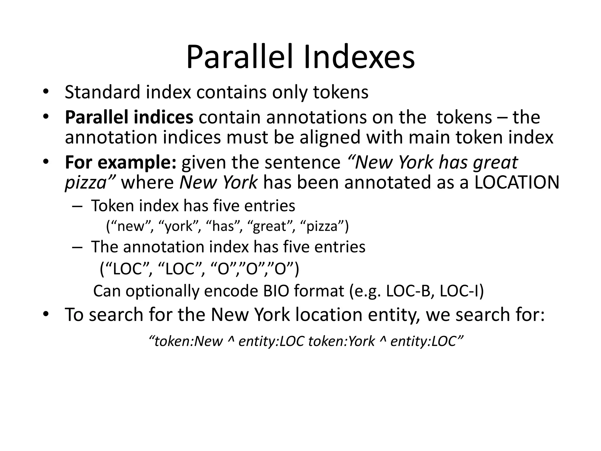 Parallel Indexes 
• Standard index contains only tokens 
• Parallel indices contain annotations on the tokens – the 
annotation indices must be aligned with main token index 
• For example: given the sentence “New York has great 
pizza” where New York has been annotated as a LOCATION 
– Token index has five entries 
(“new”, “york”, “has”, “great”, “pizza”) 
– The annotation index has five entries 
(“LOC”, “LOC”, “O”,”O”,”O”) 
Can optionally encode BIO format (e.g. LOC-B, LOC-I) 
• To search for the New York location entity, we search for: 
“token:New ^ entity:LOC token:York ^ entity:LOC” 
 