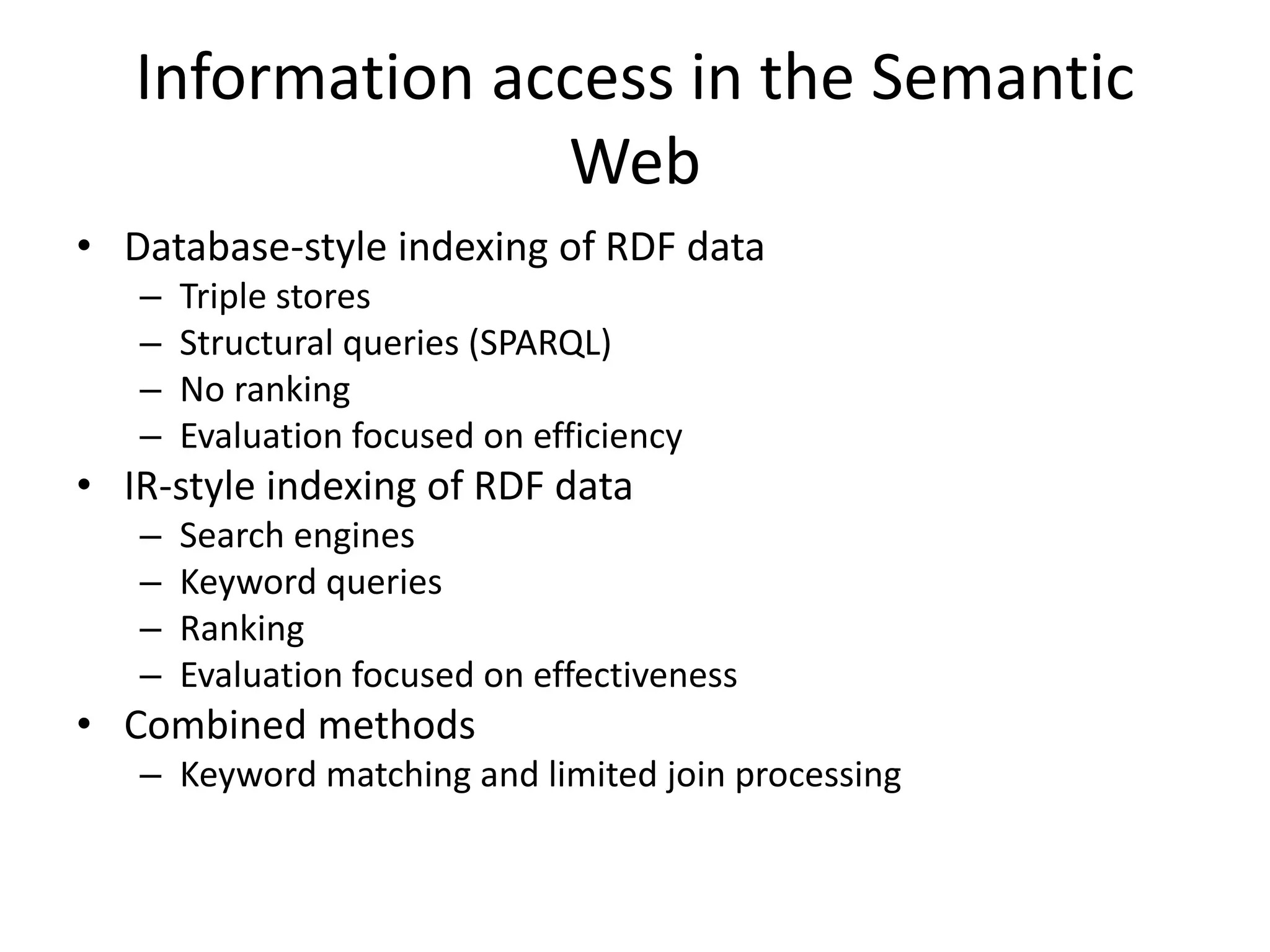 Information access in the Semantic 
Web 
• Database-style indexing of RDF data 
– Triple stores 
– Structural queries (SPARQL) 
– No ranking 
– Evaluation focused on efficiency 
• IR-style indexing of RDF data 
– Search engines 
– Keyword queries 
– Ranking 
– Evaluation focused on effectiveness 
• Combined methods 
– Keyword matching and limited join processing 
 