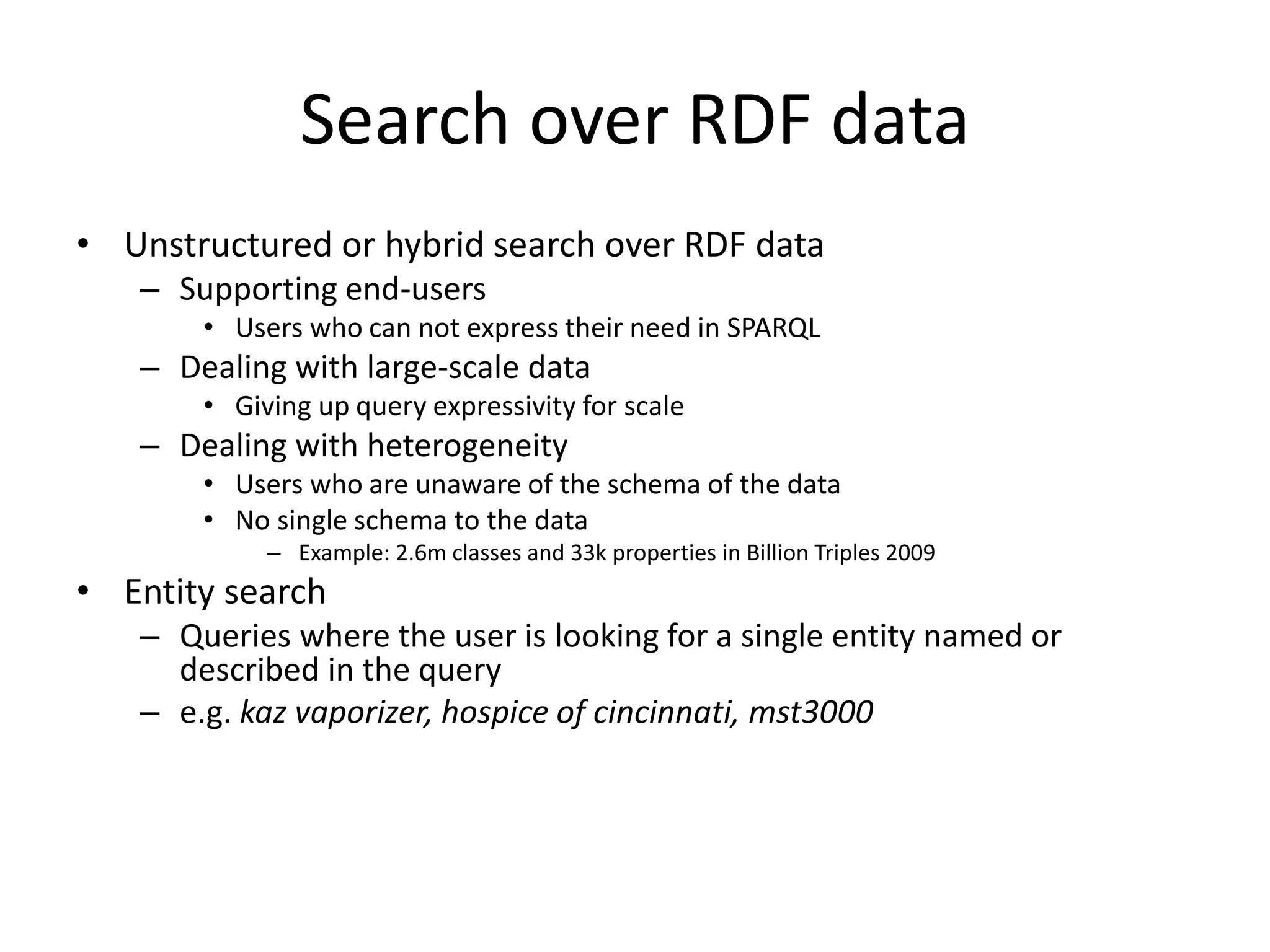 Search over RDF data 
• Unstructured or hybrid search over RDF data 
– Supporting end-users 
• Users who can not express their need in SPARQL 
– Dealing with large-scale data 
• Giving up query expressivity for scale 
– Dealing with heterogeneity 
• Users who are unaware of the schema of the data 
• No single schema to the data 
– Example: 2.6m classes and 33k properties in Billion Triples 2009 
• Entity search 
– Queries where the user is looking for a single entity named or 
described in the query 
– e.g. kaz vaporizer, hospice of cincinnati, mst3000 
 