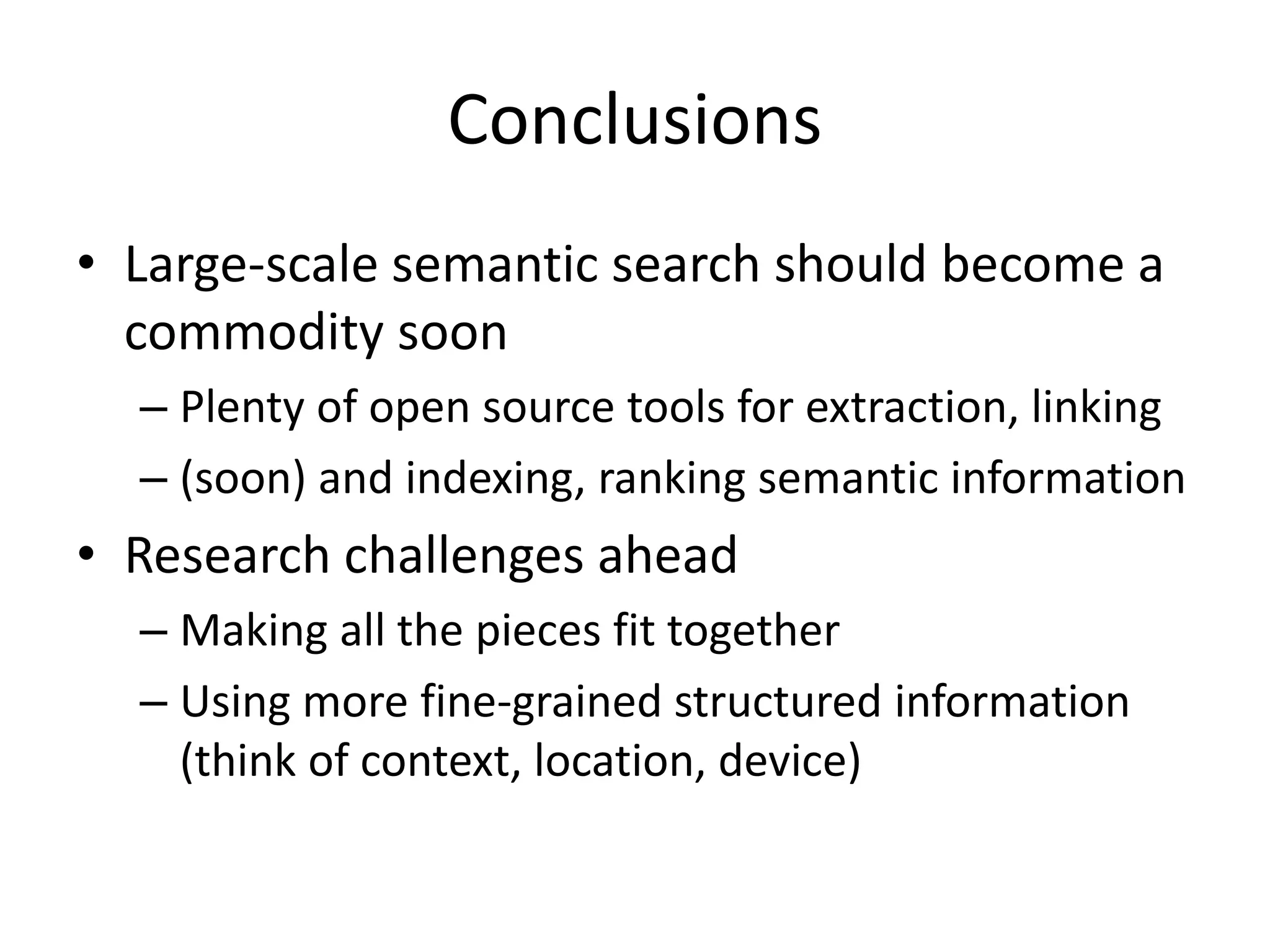 Conclusions 
• Large-scale semantic search should become a 
commodity soon 
– Plenty of open source tools for extraction, linking 
– (soon) and indexing, ranking semantic information 
• Research challenges ahead 
– Making all the pieces fit together 
– Using more fine-grained structured information 
(think of context, location, device) 
 