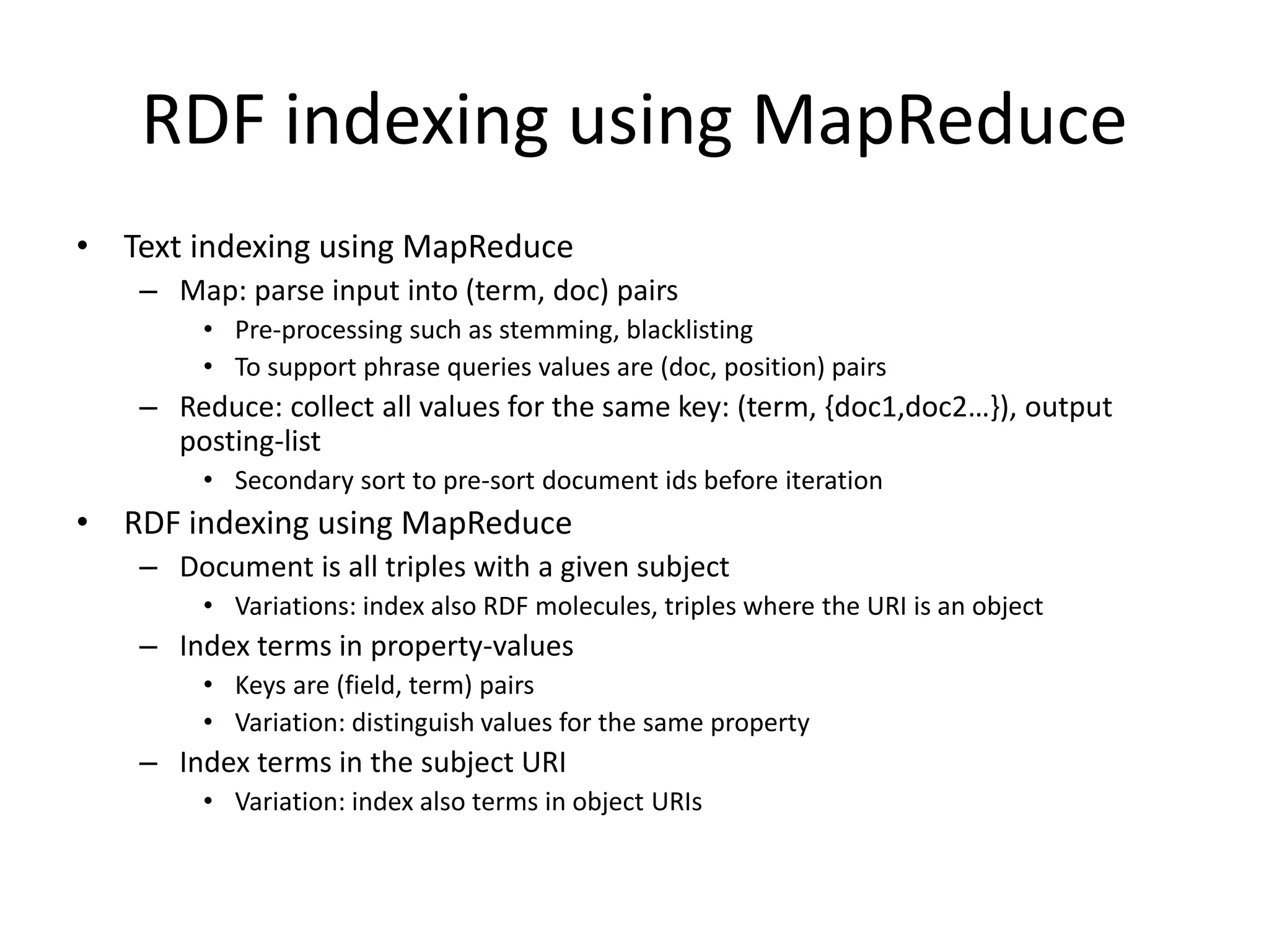 RDF indexing using MapReduce 
• Text indexing using MapReduce 
– Map: parse input into (term, doc) pairs 
• Pre-processing such as stemming, blacklisting 
• To support phrase queries values are (doc, position) pairs 
– Reduce: collect all values for the same key: (term, {doc1,doc2…}), output 
posting-list 
• Secondary sort to pre-sort document ids before iteration 
• RDF indexing using MapReduce 
– Document is all triples with a given subject 
• Variations: index also RDF molecules, triples where the URI is an object 
– Index terms in property-values 
• Keys are (field, term) pairs 
• Variation: distinguish values for the same property 
– Index terms in the subject URI 
• Variation: index also terms in object URIs 
 