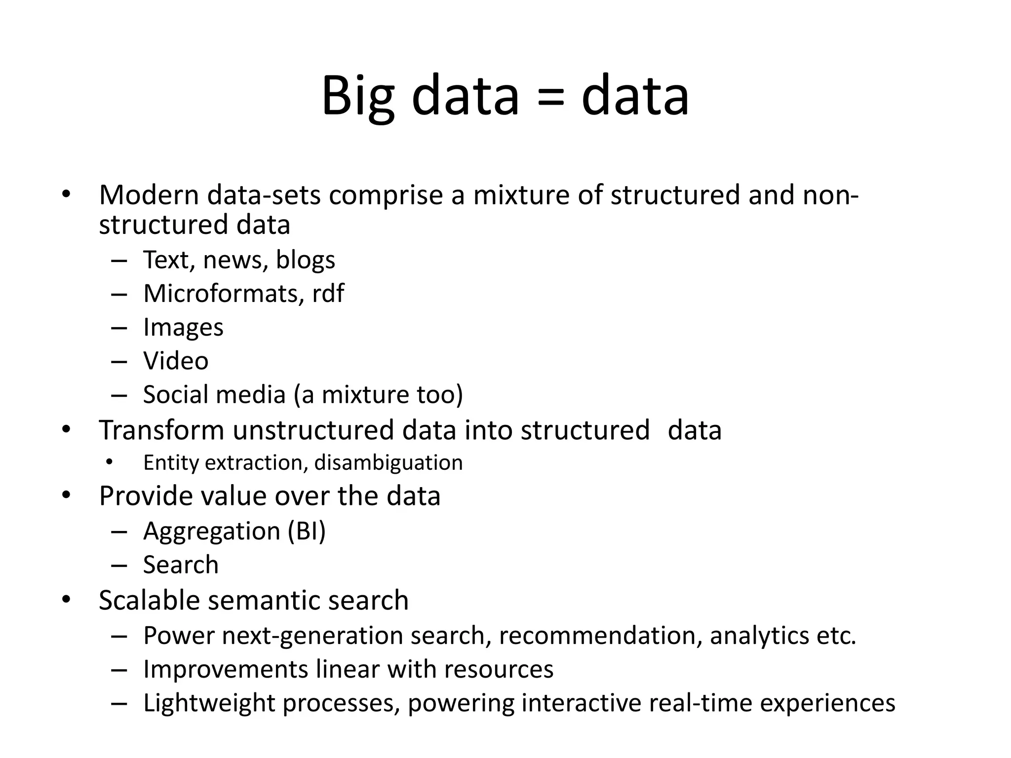 Big data = data 
• Modern data-sets comprise a mixture of structured and non-structured 
data 
– Text, news, blogs 
– Microformats, rdf 
– Images 
– Video 
– Social media (a mixture too) 
• Transform unstructured data into structured data 
• Entity extraction, disambiguation 
• Provide value over the data 
– Aggregation (BI) 
– Search 
• Scalable semantic search 
– Power next-generation search, recommendation, analytics etc. 
– Improvements linear with resources 
– Lightweight processes, powering interactive real-time experiences 
 